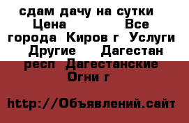 сдам дачу на сутки › Цена ­ 10 000 - Все города, Киров г. Услуги » Другие   . Дагестан респ.,Дагестанские Огни г.